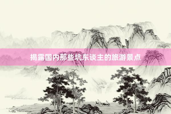 揭露国内那些坑东谈主的旅游景点