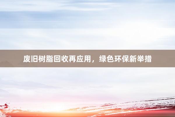 废旧树脂回收再应用，绿色环保新举措