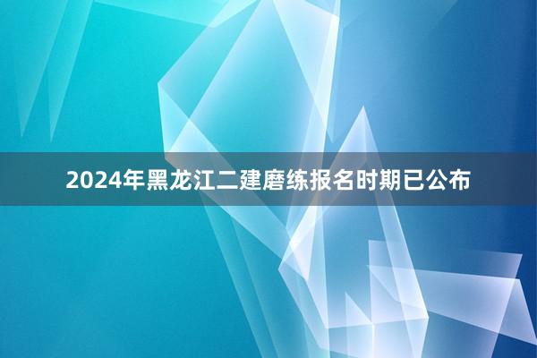 2024年黑龙江二建磨练报名时期已公布