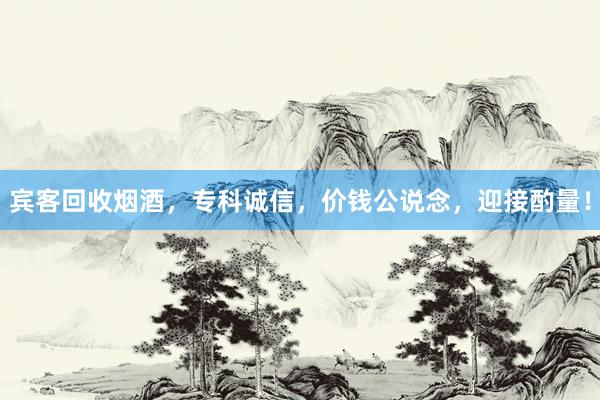 宾客回收烟酒，专科诚信，价钱公说念，迎接酌量！