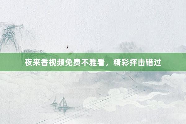 夜来香视频免费不雅看，精彩抨击错过