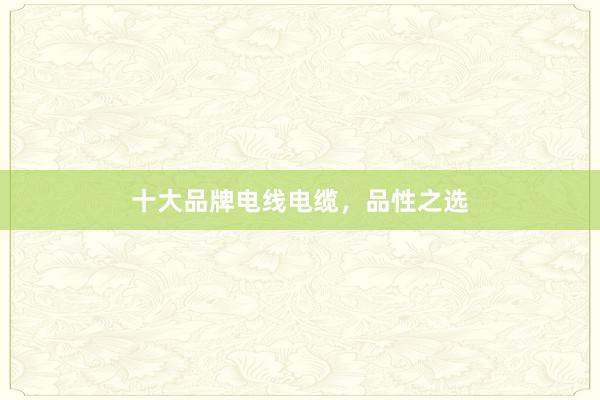 十大品牌电线电缆，品性之选