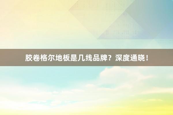 胶卷格尔地板是几线品牌？深度通晓！