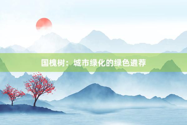 国槐树：城市绿化的绿色遴荐